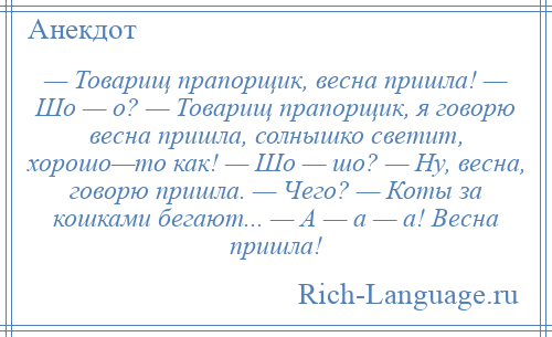 
    — Товарищ прапорщик, весна пришла! — Шо — о? — Товарищ прапорщик, я говорю весна пришла, солнышко светит, хорошо—то как! — Шо — шо? — Ну, весна, говорю пришла. — Чего? — Коты за кошками бегают... — А — а — а! Весна пришла!