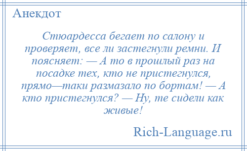 
    Стюардесса бегает по салону и проверяет, все ли застегнули ремни. И поясняет: — А то в прошлый раз на посадке тех, кто не пристегнулся, прямо—таки размазало по бортам! — А кто пристегнулся? — Ну, те сидели как живые!