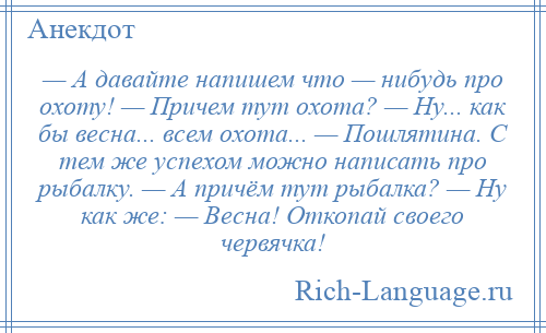 
    — А давайте напишем что — нибудь про охоту! — Причем тут охота? — Ну... как бы весна... всем охота... — Пошлятина. С тем же успехом можно написать про рыбалку. — А причём тут рыбалка? — Ну как же: — Весна! Откопай своего червячка!