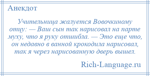 
    Учительница жалуется Вовочкиному отцу: — Ваш сын так нарисовал на парте муху, что я руку отшибла. — Это еще что, он недавно в ванной крокодила нарисовал, так я через нарисованную дверь вышел.