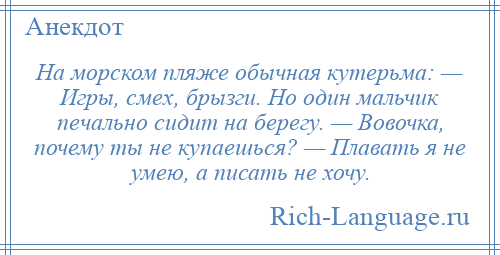 
    На морском пляже обычная кутерьма: — Игры, смех, брызги. Но один мальчик печально сидит на берегу. — Вовочка, почему ты не купаешься? — Плавать я не умею, а писать не хочу.