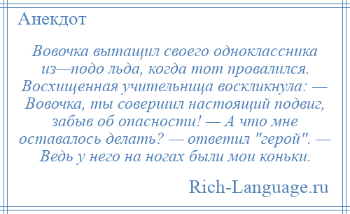 
    Вовочка вытащил своего одноклассника из—подо льда, когда тот провалился. Восхищенная учительница воскликнула: — Вовочка, ты совершил настоящий подвиг, забыв об опасности! — А что мне оставалось делать? — ответил герой . — Ведь у него на ногах были мои коньки.