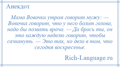 
    Мама Вовочки утром говорит мужу: — Вовочка говорит, что у него болит голова, надо бы позвать врача. — Да брось ты, он это каждую неделю говорит, чтобы сачкануть. — Это так, но дело в том, что сегодня воскресенье.
