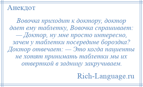 
    Вовочка приходит к доктору, доктор дает ему таблетку, Вовочка спрашивает: — Доктор, ну мне просто интересно, зачем у таблетки посередине бороздка? Доктор отвечает: — Это когда пациенты не хотят принимать таблетки мы их отверткой в задницу закручиваем.