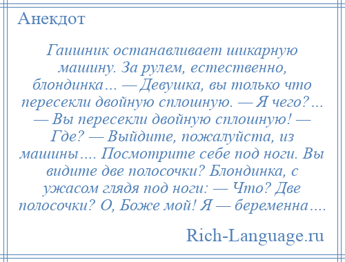 
    Гаишник останавливает шикарную машину. За рулем, естественно, блондинка… — Девушка, вы только что пересекли двойную сплошную. — Я чего?… — Вы пересекли двойную сплошную! — Где? — Выйдите, пожалуйста, из машины…. Посмотрите себе под ноги. Вы видите две полосочки? Блондинка, с ужасом глядя под ноги: — Что? Две полосочки? О, Боже мой! Я — беременна….