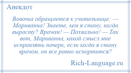 
    Вовочка обращается к учительнице: — Мариванна! Знаете, кем я стану, когда вырасту? Врачом! — Похвально! — Так вот, Мариванна, какой смысл мне исправлять почерк, если когда я стану врачом, он все равно испортится?