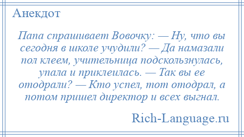 
    Папа спрашивает Вовочку: — Ну, что вы сегодня в школе учудили? — Да намазали пол клеем, учительница подскользнулась, упала и приклеилась. — Так вы ее отодрали? — Кто успел, тот отодрал, а потом пришел директор и всех выгнал.
