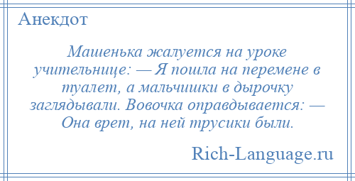 
    Машенька жалуется на уроке учительнице: — Я пошла на перемене в туалет, а мальчишки в дырочку заглядывали. Вовочка оправдывается: — Она врет, на ней трусики были.