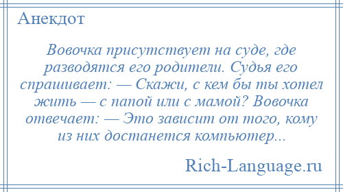 
    Вовочка присутствует на суде, где разводятся его родители. Судья его спрашивает: — Скажи, с кем бы ты хотел жить — с папой или с мамой? Вовочка отвечает: — Это зависит от того, кому из них достанется компьютер...