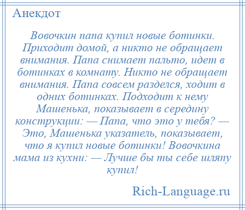 
    Вовочкин папа купил новые ботинки. Приходит домой, а никто не обращает внимания. Папа снимает пальто, идет в ботинках в комнату. Никто не обращает внимания. Папа совсем разделся, ходит в одних ботинках. Подходит к нему Машенька, показывает в середину конструкции: — Папа, что это у тебя? — Это, Машенька указатель, показывает, что я купил новые ботинки! Вовочкина мама из кухни: — Лучше бы ты себе шляпу купил!