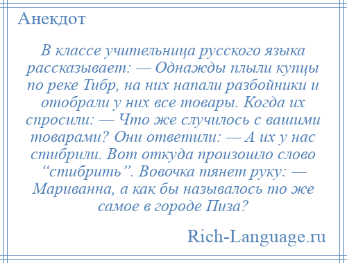 
    В классе учительница русского языка рассказывает: — Однажды плыли купцы по реке Тибр, на них напали разбойники и отобрали у них все товары. Когда их спросили: — Что же случилось с вашими товарами? Они ответили: — А их у нас стибрили. Вот откуда произошло слово “стибрить”. Вовочка тянет руку: — Мариванна, а как бы называлось то же самое в городе Пиза?