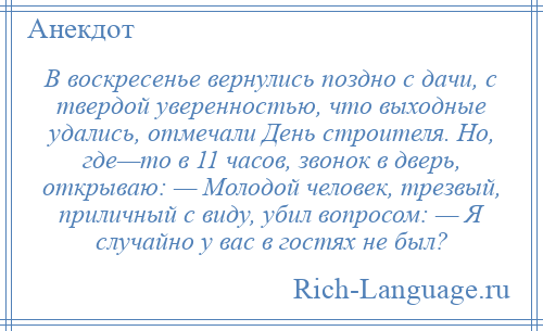 
    В воскресенье вернулись поздно с дачи, с твердой уверенностью, что выходные удались, отмечали День строителя. Но, где—то в 11 часов, звонок в дверь, открываю: — Молодой человек, трезвый, приличный с виду, убил вопросом: — Я случайно у вас в гостях не был?