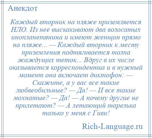 
    Каждый вторник на пляже приземляется НЛО. Из нее выскакивают два волосатых инопланетянина и имеют женщин прямо на пляже... — Каждый вторник к месту приземления подтягивается толпа жаждущих теток... Вдруг в их числе оказывается корреспондентка и в нужный момент она включает диктофон: — Скажите, а у вас все такие любвеобильные? — Да! — И все такие мохнатые? — Да! — А почему другие не прилетают? — А летающий тарелька только у меня с Гиви!