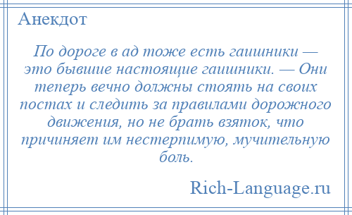 
    По дороге в ад тоже есть гаишники — это бывшие настоящие гаишники. — Они теперь вечно должны стоять на своих постах и следить за правилами дорожного движения, но не брать взяток, что причиняет им нестерпимую, мучительную боль.