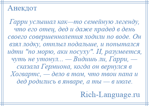 
    Гарри услышал как—то семейную легенду, что его отец, дед и даже прадед в день своего совершеннолетия ходили по воде. Он взял лодку, отплыл подальше, и попытался идти по морю, аки посуху . И, разумеется, чуть не утонул... — Видишь ли, Гарри, — сказала Гермиона, когда он вернулся в Хогвартс, — дело в том, что твои папа и дед родились в январе, а ты — в июле.