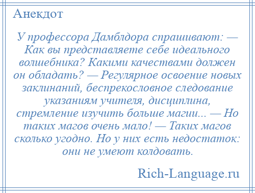 
    У профессора Дамблдора спрашивают: — Как вы представляете себе идеального волшебника? Какими качествами должен он обладать? — Регулярное освоение новых заклинаний, беспрекословное следование указаниям учителя, дисциплина, стремление изучить больше магии... — Но таких магов очень мало! — Таких магов сколько угодно. Но у них есть недостаток: они не умеют колдовать.