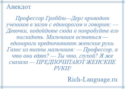 
    Профессор Граббли—Дерг приводит учеников в загон с единорогом и говорит: — Девочки, подойдите сюда и попробуйте его погладить. Мальчикам остаться — единороги предпочитают женские руки. Голос из толпы мальчиков: — Профессор, а что они едят? — Ты что, глухой? Я же сказала — ПРЕДПОЧИТАЮТ ЖЕНСКИЕ РУКИ!