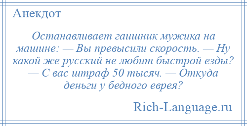 
    Останавливает гаишник мужика на машине: — Вы превысили скорость. — Ну какой же русский не любит быстрой езды? — С вас штраф 50 тысяч. — Откуда деньги у бедного еврея?