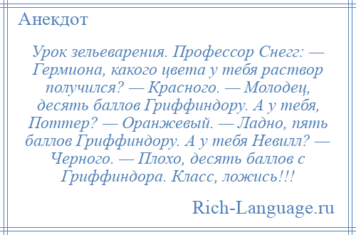 
    Урок зельеварения. Профессор Снегг: — Гермиона, какого цвета у тебя раствор получился? — Красного. — Молодец, десять баллов Гриффиндору. А у тебя, Поттер? — Оранжевый. — Ладно, пять баллов Гриффиндору. А у тебя Невилл? — Черного. — Плохо, десять баллов с Гриффиндора. Класс, ложись!!!