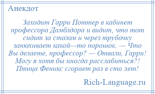 
    Заходит Гарри Поттер в кабинет профессора Дамблдора и видит, что тот сидит за столом и через трубочку занюхивает какой—то порошок. — Что Вы делаете, профессор? — Отвали, Гарри! Могу я хотя бы иногда расслабиться?! Птица Феникс сгорает раз в сто лет!