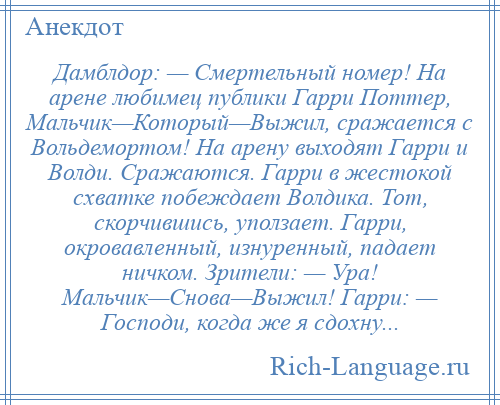 
    Дамблдор: — Смертельный номер! На арене любимец публики Гарри Поттер, Мальчик—Который—Выжил, сражается с Вольдемортом! На арену выходят Гарри и Волди. Сражаются. Гарри в жестокой схватке побеждает Волдика. Тот, скорчившись, уползает. Гарри, окровавленный, изнуренный, падает ничком. Зрители: — Ура! Мальчик—Снова—Выжил! Гарри: — Господи, когда же я сдохну...