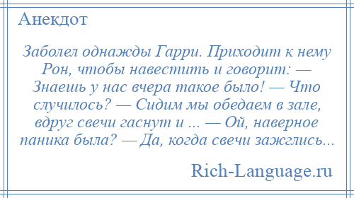 
    Заболел однажды Гарри. Приходит к нему Рон, чтобы навестить и говорит: — Знаешь у нас вчера такое было! — Что случилось? — Сидим мы обедаем в зале, вдруг свечи гаснут и ... — Ой, наверное паника была? — Да, когда свечи зажглись...