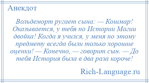 
    Вольдеморт ругает сына: — Кошмар! Оказывается, у тебя по Истории Магии двойка! Когда я учился, у меня по этому предмету всегда были только хорошие оценки! — Конечно, — говорит сын. — До тебя История была в два раза короче!