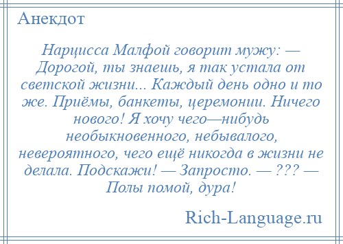 
    Нарцисса Малфой говорит мужу: — Дорогой, ты знаешь, я так устала от светской жизни... Каждый день одно и то же. Приёмы, банкеты, церемонии. Ничего нового! Я хочу чего—нибудь необыкновенного, небывалого, невероятного, чего ещё никогда в жизни не делала. Подскажи! — Запросто. — ??? — Полы помой, дура!