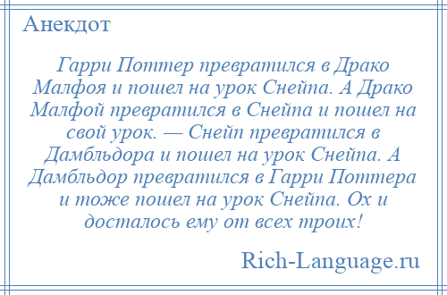 
    Гарри Поттер превратился в Драко Малфоя и пошел на урок Снейпа. А Драко Малфой превратился в Снейпа и пошел на свой урок. — Снейп превратился в Дамбльдора и пошел на урок Снейпа. А Дамбльдор превратился в Гарри Поттера и тоже пошел на урок Снейпа. Ох и досталось ему от всех троих!