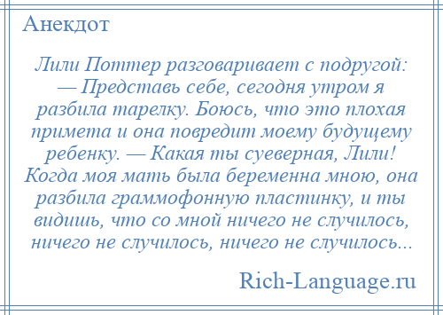 
    Лили Поттер разговаривает с подругой: — Представь себе, сегодня утром я разбила тарелку. Боюсь, что это плохая примета и она повредит моему будущему ребенку. — Какая ты суеверная, Лили! Когда моя мать была беременна мною, она разбила граммофонную пластинку, и ты видишь, что со мной ничего не случилось, ничего не случилось, ничего не случилось...