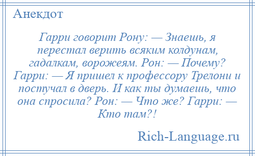 
    Гарри говорит Рону: — Знаешь, я перестал верить всяким колдунам, гадалкам, ворожеям. Рон: — Почему? Гарри: — Я пришел к профессору Трелони и постучал в дверь. И как ты думаешь, что она спросила? Рон: — Что же? Гарри: — Кто там?!