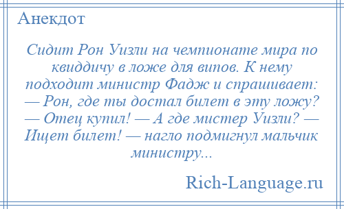 
    Сидит Рон Уизли на чемпионате мира по квиддичу в ложе для випов. К нему подходит министр Фадж и спрашивает: — Рон, где ты достал билет в эту ложу? — Отец купил! — А где мистер Уизли? — Ищет билет! — нагло подмигнул мальчик министру...