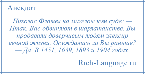 
    Николас Фламел на маггловском суде: — Итак. Вас обвиняют в шарлатанстве. Вы продавали доверчивым людям элексир вечной жизни. Осуждались ли Вы раньше? — Да. В 1451, 1639, 1893 и 1904 годах.