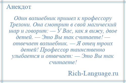 
    Один волшебник пришел к профессору Трелони. Она смотрит в свой магический шар и говорит: — У Вас, как я вижу, двое детей. — Это Вы так считаете! — отвечает волшебник. — Я отец троих детей! Профессор таинственно улыбается и отвечает: — Это Вы так считаете!