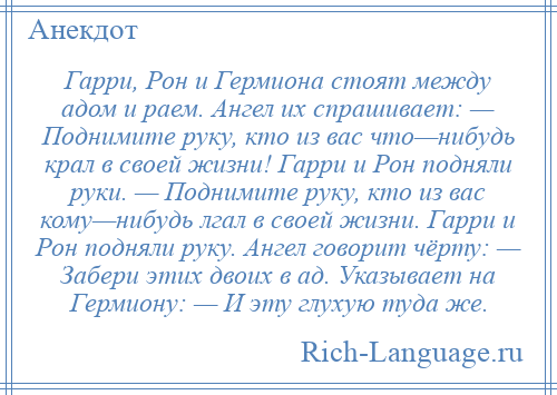 
    Гарри, Рон и Гермиона стоят между адом и раем. Ангел их спрашивает: — Поднимите руку, кто из вас что—нибудь крал в своей жизни! Гарри и Рон подняли руки. — Поднимите руку, кто из вас кому—нибудь лгал в своей жизни. Гарри и Рон подняли руку. Ангел говорит чёрту: — Забери этих двоих в ад. Указывает на Гермиону: — И эту глухую туда же.