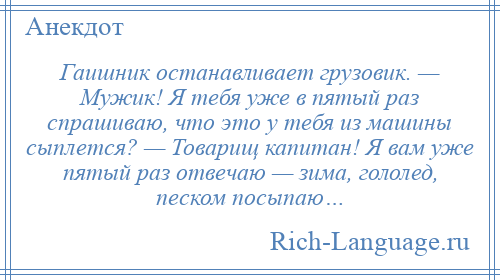 
    Гаишник останавливает грузовик. — Мужик! Я тебя уже в пятый раз спрашиваю, что это у тебя из машины сыплется? — Товарищ капитан! Я вам уже пятый раз отвечаю — зима, гололед, песком посыпаю…