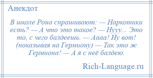 
    В школе Рона спрашивают: — Наркотики есть? — А что это такое? — Нууу... Это то, с чего балдеешь. — Аааа! Ну вот! (показывая на Гермиону) — Так это ж Гермиона! — А я с неё балдею.
