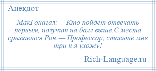 
    МакГонагал:— Кто пойдет отвечать первым, получит на балл выше.С места срывается Рон:— Профессор, ставьте мне три и я ухожу!