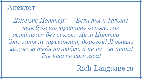 
    Джеймс Поттер: — Если ты и дальше так будешь тратить деньги, мы останемся без сикля... Лили Поттер: — Это меня не тревожит, дорогой! Я вышла замуж за тебя по любви, а не из—за денег! Так что не волнуйся!