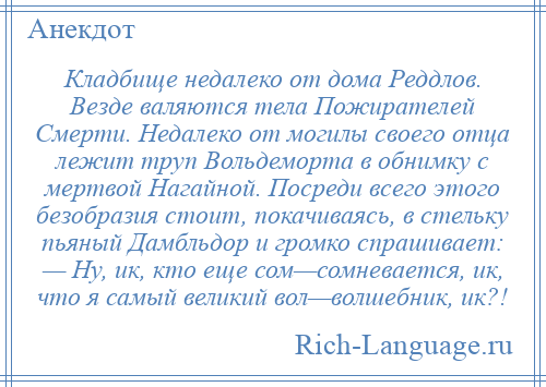 
    Кладбище недалеко от дома Реддлов. Везде валяются тела Пожирателей Смерти. Недалеко от могилы своего отца лежит труп Вольдеморта в обнимку с мертвой Нагайной. Посреди всего этого безобразия стоит, покачиваясь, в стельку пьяный Дамбльдор и громко спрашивает: — Ну, ик, кто еще сом—сомневается, ик, что я самый великий вол—волшебник, ик?!