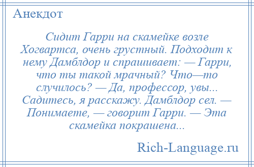 
    Сидит Гарри на скамейке возле Хогвартса, очень грустный. Подходит к нему Дамблдор и спрашивает: — Гарри, что ты такой мрачный? Что—то случилось? — Да, профессор, увы... Садитесь, я расскажу. Дамблдор сел. — Понимаете, — говорит Гарри. — Эта скамейка покрашена...