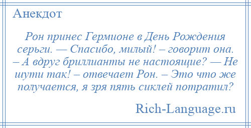 
    Рон принес Гермионе в День Рождения серьги. — Спасибо, милый! – говорит она. – А вдруг бриллианты не настоящие? — Не шути так! – отвечает Рон. – Это что же получается, я зря пять сиклей потратил?