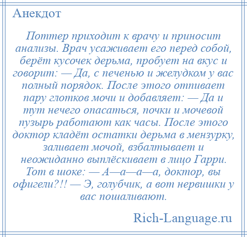 
    Поттер приходит к врачу и приносит анализы. Врач усаживает его перед собой, берёт кусочек дерьма, пробует на вкус и говорит: — Да, с печенью и желудком у вас полный порядок. После этого отпивает пару глотков мочи и добавляет: — Да и тут нечего опасаться, почки и мочевой пузырь работают как часы. После этого доктор кладёт остатки дерьма в мензурку, заливает мочой, взбалтывает и неожиданно выплёскивает в лицо Гарри. Тот в шоке: — А—а—а—а, доктор, вы офигели?!! — Э, голубчик, а вот нервишки у вас пошаливают.