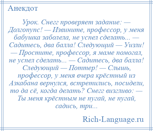 
    Урок. Снегг проверяет задание: — Долгопупс! — Извините, профессор, у меня бабушка заболела, не успел сделать... — Садитесь, два балла! Следующий — Уизли! — Простите, профессор, я маме помогал, не успел сделать... — Садитесь, два балла! Следующий — Поттер! — Слышь, профессор, у меня вчера крёстный из Азкабана вернулся, встретились, посидели, то да сё, когда делать? Снегг визгливо: — Ты меня крёстным не пугай, не пугай, садись, три...