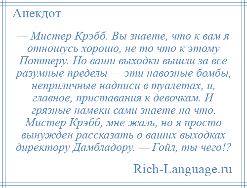 
    — Мистер Крэбб. Вы знаете, что к вам я отношусь хорошо, не то что к этому Поттеру. Но ваши выходки вышли за все разумные пределы — эти навозные бомбы, неприличные надписи в туалетах, и, главное, приставания к девочкам. И грязные намеки сами знаете на что. Мистер Крэбб, мне жаль, но я просто вынужден рассказать о ваших выходках директору Дамбладору. — Гойл, ты чего!?