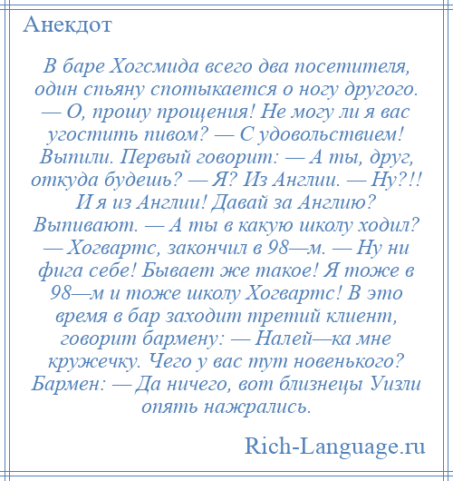 
    В баре Хогсмида всего два посетителя, один спьяну спотыкается о ногу другого. — О, прошу прощения! Не могу ли я вас угостить пивом? — С удовольствием! Выпили. Первый говорит: — А ты, друг, откуда будешь? — Я? Из Англии. — Ну?!! И я из Англии! Давай за Англию? Выпивают. — А ты в какую школу ходил? — Хогвартс, закончил в 98—м. — Ну ни фига себе! Бывает же такое! Я тоже в 98—м и тоже школу Хогвартс! В это время в бар заходит третий клиент, говорит бармену: — Налей—ка мне кружечку. Чего у вас тут новенького? Бармен: — Да ничего, вот близнецы Уизли опять нажрались.