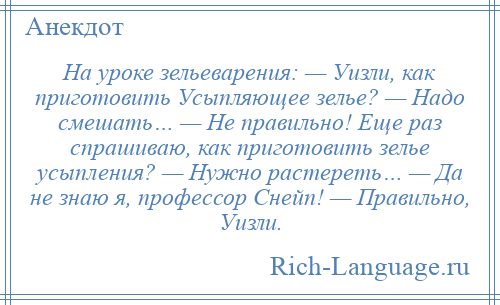 
    На уроке зельеварения: — Уизли, как приготовить Усыпляющее зелье? — Надо смешать… — Не правильно! Еще раз спрашиваю, как приготовить зелье усыпления? — Нужно растереть… — Да не знаю я, профессор Снейп! — Правильно, Уизли.