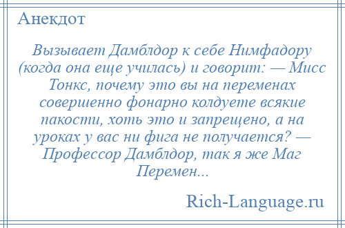 
    Вызывает Дамблдор к себе Нимфадору (когда она еще училась) и говорит: — Мисс Тонкс, почему это вы на переменах совершенно фонарно колдуете всякие пакости, хоть это и запрещено, а на уроках у вас ни фига не получается? — Профессор Дамблдор, так я же Маг Перемен...