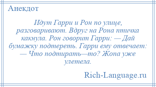 
    Идут Гарри и Рон по улице, разговаривают. Вдруг на Рона птичка какнула. Рон говорит Гарри: — Дай бумажку подтереть. Гарри ему отвечает: — Что подтирать—то? Жопа уже улетела.