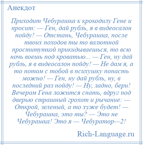 
    Приходит Чебурашка к крокодилу Гене и просит: — Ген, дай рубль, я в видеосалон пойду! — Отстань, Чебурашка, после твоих походов ты то валютной проституткой прикидываешься, то всю ночь воешь под кроватью... — Ген, ну дай рубль, я в видеосалон пойду! — Не дам я, а то потом с тобой в психушку попасть можно! — Ген, ну дай рубль, ну, в последний раз пойду! — Ну, ладно, бери! Вечером Гена ложится спать, вдруг под дверью страшный грохот и рычание: — Открой, зеленый, а то хуже будет! — Чебурашка, это ты? — Это не Чебурашка! Это я — Чебуратор—2!